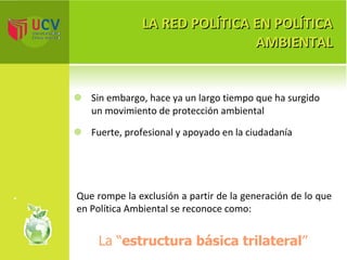 LA RED POLÍTICA EN POLÍTICA AMBIENTAL Sin embargo, hace ya un largo tiempo que ha surgido un movimiento de protección ambiental Fuerte, profesional y apoyado en la ciudadanía Que rompe la exclusión a partir de la generación de lo que en Política Ambiental se reconoce como: La   “ estructura básica trilateral ” 