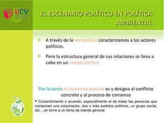 EL ESCENARIO POLÍTICO EN POLÍTICA AMBIENTAL A través de la  red política  caracterizamos a los actores políticos.  Pero la estructura general de sus relaciones se lleva a cabo en un  campo político Por lo tanto  el escenario político  es y designa al conflicto concreto y al proceso de consenso Consentimiento o acuerdo, especialmente el de todas las personas que componen una corporación, dos o más partidos políticos, un grupo social, etc.., en torno a un tema de interés general 