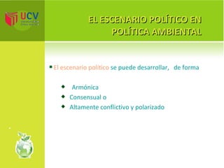 EL ESCENARIO POLÍTICO EN POLÍTICA AMBIENTAL El escenario político  se puede desarrollar,  de forma Armónica Consensual o Altamente conflictivo y polarizado 
