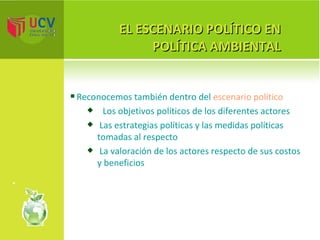 EL ESCENARIO POLÍTICO EN POLÍTICA AMBIENTAL Reconocemos también dentro del  escenario político Los objetivos políticos de los diferentes actores Las estrategias políticas y las medidas políticas tomadas al respecto La valoración de los actores respecto de sus costos y beneficios 
