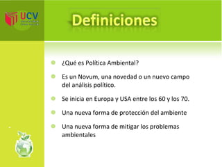 ¿Qué es Política Ambiental? Es un Novum, una novedad o un nuevo campo del análisis político. Se inicia en Europa y USA entre los 60 y los 70. Una nueva forma de protección del ambiente Una nueva forma de mitigar los problemas ambientales  