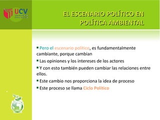 EL ESCENARIO POLÍTICO EN POLÍTICA AMBIENTAL Pero el  escenario político , es fundamentalmente cambiante, porque cambian Las opiniones y los intereses de los actores Y con esto también pueden cambiar las relaciones entre ellos. Este cambio nos proporciona la idea de proceso Este proceso se llama  Ciclo Político 