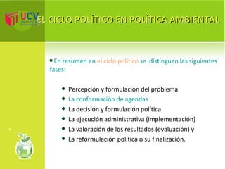 EL CICLO POLÍTICO EN POLÍTICA AMBIENTAL En resumen en  el ciclo político  se  distinguen las siguientes fases: Percepción y formulación del problema La conformación de agendas La decisión y formulación política La ejecución administrativa (implementación) La valoración de los resultados (evaluación) y La reformulación política o su finalización. 