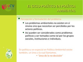 EL CICLO POLÍTICO EN POLÍTICA AMBIENTAL Percepción y formulación del problema  Los problemas ambientales no existen en sí mismo sino que necesitan ser percibidos por los actores políticos. Así pueden ser considerados como problemas políticos y ser tomados como tal por los grupos sociales, instituciones e individuos. En política y en especial en Política Ambiental existe también, un área a la cual llamamos. “ área de la no decisión ” 