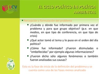 EL CICLO POLÍTICO EN POLÍTICA AMBIENTAL Percepción y formulación del problema ¿Cuándo y dónde fue informado por primera vez el problema y para que grupo objetivo? (p.e. en que medios, en que tipo de conferencia, en que tipo de crisis) ¿Qué actor tomó el tema y lo puso en el orden del día político? ¿Cómo fue informado? ¿Fueron disimuladas o “embellecidas” por ejemplo algunas informaciones? ¿Fueron dicho sólo algunos fenómenos o también fueron analizadas sus causas? Esta es la fase de inicio de la definición del problema y se cuenta como una de las fases menos analizada 