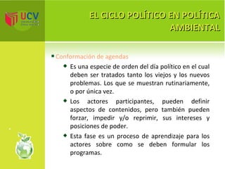 EL CICLO POLÍTICO EN POLÍTICA AMBIENTAL Conformación de agendas Es una especie de orden del día político en el cual deben ser tratados tanto los viejos y los nuevos problemas. Los que se muestran rutinariamente, o por única vez.  Los actores participantes, pueden definir aspectos de contenidos, pero también pueden forzar, impedir y/o reprimir, sus intereses y posiciones de poder.  Esta fase es un proceso de aprendizaje para los actores sobre como se deben formular los programas. 