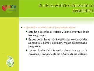 EL CICLO POLÍTICO EN POLÍTICA AMBIENTAL La ejecución administrativa (implementación) Esta fase describe el trabajo y la implementación de los programas. Es una de las fases más investigadas o reconocidas. Se refiere al cómo se implementa un determinado programa.  Los resultados de las investigaciones dan paso a la evaluación por parte de los estamentos directivos. 