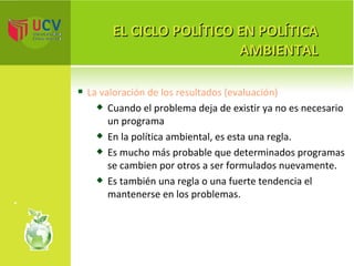 EL CICLO POLÍTICO EN POLÍTICA AMBIENTAL La valoración de los resultados (evaluación) Cuando el problema deja de existir ya no es necesario un programa En la política ambiental, es esta una regla.  Es mucho más probable que determinados programas se cambien por otros a ser formulados nuevamente.  Es también una regla o una fuerte tendencia el mantenerse en los problemas. 