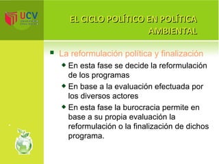 EL CICLO POLÍTICO EN POLÍTICA AMBIENTAL La reformulación política y finalización En esta fase se decide la reformulación de los programas  En base a la evaluación efectuada por los diversos actores  En esta fase la burocracia permite en base a su propia evaluación la reformulación o la finalización de dichos programa. 