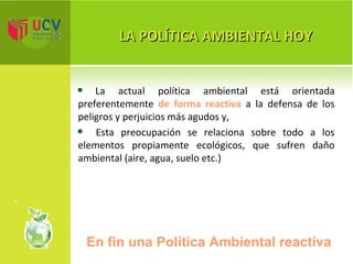 LA POLÍTICA AMBIENTAL HOY La actual política ambiental está orientada preferentemente  de forma reactiva  a la defensa de los peligros y perjuicios más agudos y, Esta preocupación se relaciona sobre todo a los elementos propiamente ecológicos, que sufren daño ambiental (aire, agua, suelo etc.) En fin una Política Ambiental reactiva  