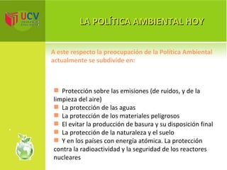 LA POLÍTICA AMBIENTAL HOY Protección sobre las emisiones (de ruidos, y de la limpieza del aire) La protección de las aguas La protección de los materiales peligrosos El evitar la producción de basura y su disposición final La protección de la naturaleza y el suelo Y en los países con energía atómica. La protección contra la radioactividad y la seguridad de los reactores nucleares A este respecto la preocupación de la Política Ambiental  actualmente se subdivide en: 