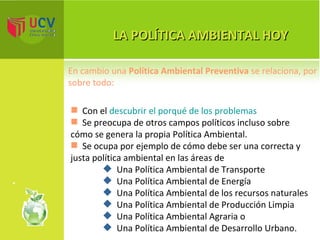 LA POLÍTICA AMBIENTAL HOY Con el  descubrir el porqué de los problemas Se preocupa de otros campos políticos incluso sobre cómo se genera la propia Política Ambiental.  Se ocupa por ejemplo de cómo debe ser una correcta y justa política ambiental en las áreas de Una Política Ambiental de Transporte Una Política Ambiental de Energía Una Política Ambiental de los recursos naturales Una Política Ambiental de Producción Limpia Una Política Ambiental Agraria o  Una Política Ambiental de Desarrollo Urbano. En cambio una  Política Ambiental Preventiva  se relaciona, por sobre todo: 