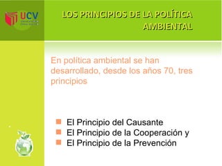 LOS PRINCIPIOS DE LA POLÍTICA AMBIENTAL El Principio del Causante El Principio de la Cooperación y  El Principio de la Prevención En política ambiental se han desarrollado, desde los años 70, tres principios 