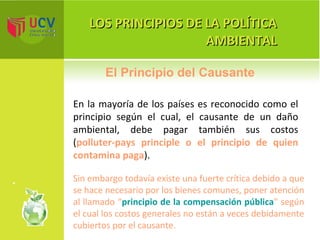 LOS PRINCIPIOS DE LA POLÍTICA AMBIENTAL En la mayoría de los países es reconocido como el principio según el cual, el causante de un daño ambiental, debe pagar también sus costos ( polluter-pays principle o el principio de quien contamina paga ).  El Principio del Causante Sin embargo todavía existe una fuerte crítica debido a que se hace necesario por los bienes comunes, poner atención al llamado   “ principio de la compensación pública ” según el cual los costos generales no están a veces debidamente cubiertos por el causante. 