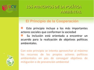 LOS PRINCIPIOS DE LA POLÍTICA AMBIENTAL Este principio incluye a los más importantes actores sociales que conforman la sociedad Su inclusión está orientada a encontrar un acuerdo para la realización de objetivos políticos ambientales.  Con este principio se intenta  aprovechar al máximo los recursos de los propios actores políticos ambientales en pos de conseguir objetivos de mitigación o de prevención ambiental El Principio de la Cooperación 
