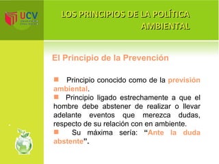 LOS PRINCIPIOS DE LA POLÍTICA AMBIENTAL El Principio de la Prevención P rincipio conocido como de la  previsión ambiental . Principio ligado estrechamente a que el hombre debe abstener de realizar o llevar adelante eventos que merezca dudas, respecto de su relación con en ambiente. Su máxima sería:  “ Ante la duda abstente ”. 