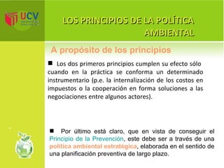 LOS PRINCIPIOS DE LA POLÍTICA AMBIENTAL Los dos primeros principios cumplen su efecto sólo  cuando en la práctica se conforma un determinado instrumentario (p.e. la internalización de los costos en impuestos o la cooperación en forma soluciones a las negociaciones entre algunos actores).  A propósito de los principios Por último está claro, que en vista de conseguir el  Principio de la Prevención , este debe ser a través de una  política ambiental estratégica , elaborada en el sentido de una planificación preventiva de largo plazo. 