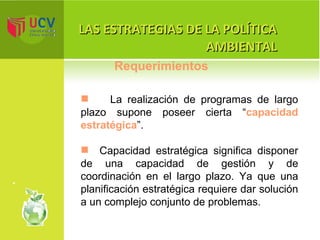 LAS ESTRATEGIAS DE LA POLÍTICA AMBIENTAL La realización de programas de largo plazo supone poseer cierta “ capacidad estratégica ”.  Capacidad estratégica significa disponer de una capacidad de gestión y de coordinación en el largo plazo. Ya que una planificación estratégica requiere dar solución a un complejo conjunto de problemas. Requerimientos 