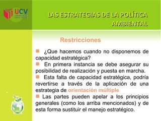 LAS ESTRATEGIAS DE LA POLÍTICA AMBIENTAL ¿Que hacemos cuando no disponemos de capacidad estratégica? En primera instancia se debe asegurar su posibilidad de realización y puesta en marcha.  Esta falta de capacidad estratégica, podría revertirse a través de la aplicación de una estrategia de  orientación múltiple Las partes pueden apelar a los principios generales (como los arriba mencionados) y de esta forma sustituir el manejo estratégico. Restricciones 
