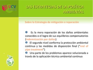 LAS ESTRATEGIAS DE LA POLÍTICA AMBIENTAL Es la mera reparación de los daños ambientales conocidos o el logro de sus equilibrios compensatorios ( indemnización por daños ) El segundo nivel conforma la protección ambiental continua y las medidas de disposición final (” end of pipe treatment ”) Una parte de los problemas aparece solucionada a través de la aplicación técnica ambiental continua  Sobre la Estrategia de mitigación o reparación 