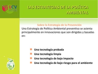 LAS ESTRATEGIAS DE LA POLÍTICA AMBIENTAL Sobre la Estrategia de la Prevención Una Estrategia de Política Ambiental preventiva se asienta principalmente en innovaciones que son dirigidas y basadas en: Una tecnología probada Una tecnología limpia Una tecnología de bajo impacto Una tecnología de bajo riesgo para el ambiente 
