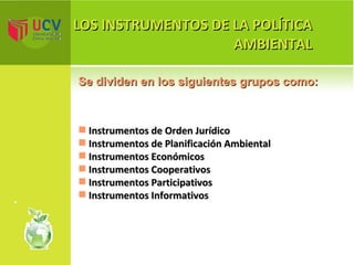LOS INSTRUMENTOS DE LA POLÍTICA AMBIENTAL Se dividen en los siguientes grupos como: Instrumentos de Orden Jurídico Instrumentos de Planificación Ambiental Instrumentos Económicos Instrumentos Cooperativos Instrumentos Participativos Instrumentos Informativos 