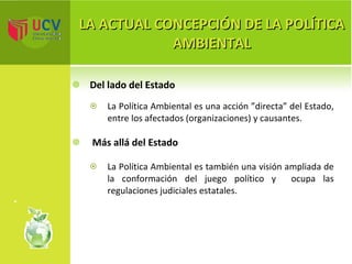 LA ACTUAL CONCEPCIÓN DE LA POLÍTICA AMBIENTAL Del lado del Estado   La Política Ambiental es una acción ”directa” del Estado, entre los afectados (organizaciones) y causantes. Más allá del Estado La Política Ambiental es también una visión ampliada de la conformación del juego político y  ocupa las regulaciones judiciales estatales. 