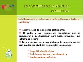 LOS ACTORES DE LA POLÍTICA AMBIENTAL La influencia de los actores relevantes. Algunos criterios a considerar Los intereses de los actores participantes El  poder y los recursos de negociación que se encuentran a su disposición para hacer prevalecer sus intereses así como, Las estructuras de las condiciones de su accionar. Las que pueden ser divididas en aspectos tales como: La política  institucional La  información y el conocimiento y   Los  factores económicos 