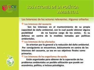 LOS ACTORES DE LA POLÍTICA AMBIENTAL Los intereses de los actores relevantes. Algunos criterios Los intereses del causante Son los intereses en el mantenimiento de su propia capacidad de daño ambiental, con lo cual puede obtener alguna posibilidad  de no hacerse cargo de los costos.  Es su defensa en contra de la medidas tomadas por políticas ambientales. Los intereses de los afectados Se orientan por lo general a la reducción del daño ambiental.  Por  consiguiente se encuentran, básicamente en contra de los intereses del causante, ya sea en sus objetivos finales como  primarios. Los intereses de los organismos de ayuda   Están organizados para obtener de la superación de los problemas ambientales un posible utilización que puede ser económica, política, o incluso psicológica. 