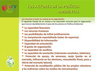 LOS ACTORES DE LA POLÍTICA AMBIENTAL Los recursos a tener en cuenta en la negociación. El siguiente listado da un vistazo a los esenciales recursos para la negociación que marcan decididamente el peso de los actores en Política Ambiental. La capacidad   financiera Los recursos humanos Las posibilidades de influir jurídicamente La competencia especializada (saber de expertos) Disponibilidad de información Capacidad de articulación El grado de organización La capacidad de conflicto La capacidad de asociación (relevantes asociados, lobbistas) Potencial de apoyo, de amenaza, canje (poder en el mercado, influencia en los electores, recaudación fiscal, peso y oferta del mercado laboral) Potencial de movilización pública (de los propios miembros y los indirectos sobre los medios de comunicación) 