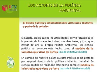 LOS ACTORES DE LA POLÍTICA AMBIENTAL El Estado política y ambientalmente visto como causante y parte de la solución El Estado, en los países industrializados, se vio forzado bajo la presión de los acontecimientos ambientales, y tuvo que gestar de ahí su propia Política Ambiental. En ciencia política se reconoce este hecho como el  modelo de la iniciativa que viene de dentro  (inside initiative model) En cambio en nuestro países nuestra Política se ha gestado por requerimientos de la política ambiental mundial. En ciencia política se reconoce este hecho como el  modelo de la iniciativa que viene de fuera  (outside initiative model) 