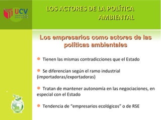 LOS ACTORES DE LA POLÍTICA AMBIENTAL Los empresarios como actores de las políticas ambientales Tienen las mismas contradicciones que el Estado Se diferencian según el ramo industrial  (importadoras/exportadoras) Tratan de mantener autonomía en las negociaciones, en especial con el Estado Tendencia de “empresarios ecológicos” o de RSE 