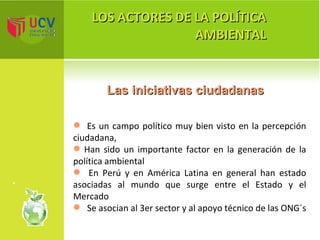LOS ACTORES DE LA POLÍTICA AMBIENTAL Las iniciativas ciudadanas Es un campo político muy bien visto en la percepción ciudadana, Han sido un importante factor en la generación de la política ambiental En Perú y en América Latina en general han estado asociadas al mundo que surge entre el Estado y el Mercado Se asocian al 3er sector y al apoyo técnico de las ONG´s  