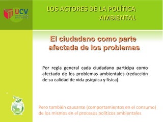 LOS ACTORES DE LA POLÍTICA AMBIENTAL El ciudadano como parte  afectada de los problemas Por regla general cada ciudadano participa como afectado de los problemas ambientales (reducción de su calidad de vida psíquica y física). Pero también causante (comportamientos en el consumo) de los mismos en el procesos políticos ambientales 