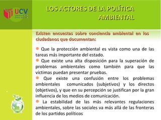 LOS ACTORES DE LA POLÍTICA AMBIENTAL Existen encuestas sobre conciencia ambiental en los ciudadanos que documentan: Que la protección ambiental es vista como una de las tareas más importante del estado. Que existe una alta disposición para la superación de problemas ambientales como también para que las víctimas puedan presentar pruebas. Que existe una confusión entre los problemas ambientales  comunicados (subjetivos) y los directos (objetivos), y que en su percepción se justifican por la gran influencia de los medios de comunicación. La estabilidad de las más relevantes regulaciones ambientales, sobre las sociales va más allá de las fronteras de los partidos políticos 