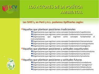 LOS ACTORES DE LA POLÍTICA AMBIENTAL Las ONG´s, en Perú y A.L. podemos tipificarlas según:  Aquellas que plantean posiciones tradicionales Organizaciones que esgrimen como concepto fundamental el apoliticismo Organizaciones que esgrimen como concepto fundamental el economicismo Organizaciones que esgrimen como concepto fundamental el instrumentalismo Organizaciones que esgrimen como concepto fundamental el tecnocratismo Organizaciones que esgrimen como concepto fundamental el contrapuntismo Organizaciones que esgrimen como concepto fundamental el ecologismo Aquellas que plantean posiciones y actitudes coyunturales Organizaciones que esgrimen como concepto fundamental el institucionalismo Organizaciones que esgrimen como concepto fundamental el juridicismo Organizaciones que esgrimen como concepto fundamental el privatismo Aquellas que plantean posiciones y actitudes futuras Organizaciones que esgrimen como concepto fundamental el mundialismo Organizaciones que esgrimen como concepto fundamental el ”oenegeismo” Organizaciones que esgrimen como concepto fundamental el bilateralismo Organizaciones que esgrimen como concepto fundamental el sustentabilismo 