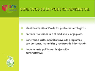 OBJETIVOS DE LA POLÍTICA AMBIENTAL I dentificar la situación de los problemas ecológicos Formular soluciones en el mediano y largo plazo Concreción instrumental a través de programas, con personas, materiales y recursos de información Imponer esta política en la ejecución administrativa 
