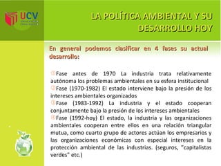 LA POLÍTICA AMBIENTAL Y SU DESARROLLO HOY En general podemos clasificar en 4 fases su actual desarrollo:  Fase antes de 1970 La industria trata relativamente autónoma los problemas ambientales en su esfera institucional Fase (1970-1982) El estado interviene bajo la presión de los intereses ambientales organizados Fase (1983-1992) La industria y el estado cooperan conjuntamente bajo la presión de los intereses ambientales Fase (1992-hoy) El estado, la industria y las organizaciones ambientales cooperan entre ellos en una relación triangular mutua, como cuarto grupo de actores actúan los empresarios y las organizaciones económicas con especial intereses en la protección ambiental de las industrias. (seguros, ”capitalistas verdes” etc.) 