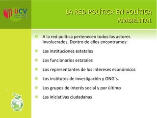 LA RED POLÍTICA EN POLÍTICA AMBIENTAL A la red política pertenecen todos los actores involucrados. Dentro de ellos encontramos: Las instituciones estatales  Los funcionarios estatales  Los representantes de los intereses económicos  Los institutos de investigación y ONG´s.  Los grupos de interés social y por último Las iniciativas ciudadanas 