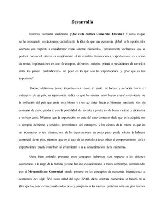 Desarrollo
Podemos comenzar analizando ¿Qué es la Política Comercial Externa? Y como es que
se ha comenzado a relacionarse actualmente la idea de que una economía global es la opción más
acertada con respecto a considerarse como sistema económico, primeramente definamos que la
política comercial externa es simplemente el intercambio transacciones, exportaciones en el caso
de ventas, importaciones en caso de compras, de bienes, materias primas o prestaciones de servicios
entre los países; profundicemos un poco en lo que son las exportaciones y ¿Por qué es tan
importante?
Bueno, definimos como importaciones como él envió de bienes y servicios hacia el
extranjero de un país, su importancia radica en que las mismas contribuyen con el crecimiento de
la población del país que envía esos bienes y a su vez dirige hacia el bienestar mediante vías de
consumo de cierto producto con la posibilidad de acceder a productos de buena calidad y eficientes
a un bajo costo. Mientras que la exportación se trata del caso contrario dado que es la adquisición
o compras de bienes y servicios provenientes del extranjero, y los efectos de la misma es que en
un incremento o una disminución de las exportaciones en corto plazo puede afectar la balanza
comercial de un país, mientras que en el caso de un periodo a largo plazo el comportamiento de las
exportaciones puede contribuir al crecimiento o a la desaceleración de la economía.
Ahora bien teniendo presente estos conceptos hablemos con respecto a las visiones
económicas a lo largo de la historia y como han ido evolucionando a través del tiempo, comenzando
por el Mercantilismo Comercial siendo pionero en los conceptos de economía internacional a
comienzos del siglo XVI hasta mitad del siglo XVIII, dicha doctrina económica se basaba en la
idea que los países eran considerados ricos y prósperos si los mismos contaban con una gran reserva
 