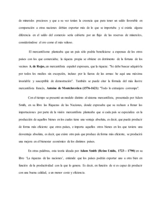 de minerales preciosos y que a su vez tenían la creencia que para tener un saldo favorable en
comparación a otras naciones debían exportar más de lo que se importaba y si existía alguna
diferencia en el saldo del comercio sería cubierta por un flujo de las reservas de minerales,
considerándose el oro como el más valioso.
El mercantilismo planteaba que un país sólo podría beneficiarse a expensas de los otros
países con los que comerciaba; la riqueza propia se obtiene en detrimento de la fortuna de los
vecinos A. de Rojas, un mercantilista español expresara, que la riqueza: "Se debe buscar adquirirla
por todos los medios sin excepción, incluso por la fuerza de las armas: he aquí una máxima
invariable y susceptible de demostración". También se puede citar la fórmula del más ilustre
mercantilista francés, Antoine de Montchrestien (1576-1621): "Todo lo extranjero corrompe".
Con el tiempo se presentó un modelo distinto al sistema mercantilista, presentado por Adam
Smith, en su libro las Riquezas de las Naciones, donde expresaba que su rechazo a frenar las
importaciones por parte de la visión mercantilista planteaba que si cada país se especializa en la
producción de aquellos bienes en los cuales tiene una ventaja absoluta, es decir, que puede producir
de forma más eficiente que otros países, e importa aquellos otros bienes en los que tuviera una
desventaja absoluta, es decir, que existe otro país que produce de forma más eficiente, se producirá
una mejora en el bienestar económico de los distintos países.
En otras palabras, esta teoría ideada por Adam Smith (Reino Unido, 1723 – 1790) en su
libro ‘La riquezas de las naciones’, entiende que los países podrán exportar uno u otro bien en
función de la productividad con la que lo genera. Es decir, en función de si es capaz de producir
con una buena calidad, a un menor coste y eficiencia.
 