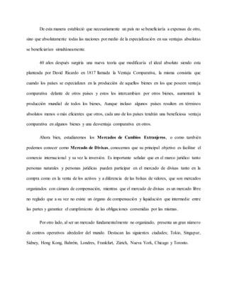 De esta manera estableció que necesariamente un país no se beneficiaría a expensas de otro,
sino que absolutamente todas las naciones por medio de la especialización en sus ventajas absolutas
se beneficiarían simultáneamente.
40 años después surgiría una nueva teoría que modificaría el ideal absoluto siendo esta
planteada por David Ricardo en 1817 llamada la Ventaja Comparativa, la misma consistía que
cuando los países se especializan en la producción de aquellos bienes en los que poseen ventaja
comparativa delante de otros países y estos los intercambian por otros bienes, aumentará la
producción mundial de todos los bienes, Aunque incluso algunos países resulten en términos
absolutos menos o más eficientes que otros, cada uno de los países tendrán una beneficiosa ventaja
comparativa en algunos bienes y una desventaja comparativa en otros.
Ahora bien, estudiaremos los Mercados de Cambios Extranjeros, o como también
podemos conocer como Mercado de Divisas, conocemos que su principal objetivo es facilitar el
comercio internacional y su vez la inversión. Es importante señalar que en el marco jurídico tanto
personas naturales y personas jurídicas pueden participar en el mercado de divisas tanto en la
compra como en la venta de los activos y a diferencia de las bolsas de valores, que son mercados
organizados con cámara de compensación, mientras que el mercado de divisas es un mercado libre
no reglado que a su vez no existe un órgano de compensación y liquidación que intermedie entre
las partes y garantice el cumplimiento de las obligaciones convenidas por las mismas.
Por otro lado, al ser un mercado fundamentalmente no organizado, presenta un gran número
de centros operativos alrededor del mundo. Destacan las siguientes ciudades; Tokio, Singapur,
Sídney, Hong Kong, Bahréin, Londres, Frankfurt, Zúrich, Nueva York, Chicago y Toronto.
 