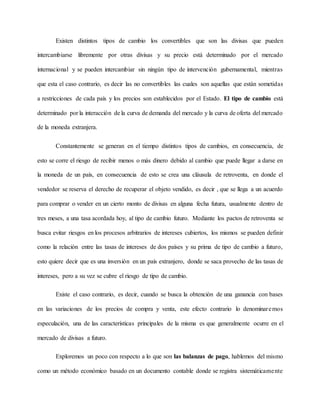 Existen distintos tipos de cambio los convertibles que son las divisas que pueden
intercambiarse libremente por otras divisas y su precio está determinado por el mercado
internacional y se pueden intercambiar sin ningún tipo de intervención gubernamental, mientras
que esta el caso contrario, es decir las no convertibles las cuales son aquellas que están sometidas
a restricciones de cada país y los precios son establecidos por el Estado. El tipo de cambio está
determinado por la interacción de la curva de demanda del mercado y la curva de oferta del mercado
de la moneda extranjera.
Constantemente se generan en el tiempo distintos tipos de cambios, en consecuencia, de
esto se corre el riesgo de recibir menos o más dinero debido al cambio que puede llegar a darse en
la moneda de un país, en consecuencia de esto se crea una cláusula de retroventa, en donde el
vendedor se reserva el derecho de recuperar el objeto vendido, es decir , que se llega a un acuerdo
para comprar o vender en un cierto monto de divisas en alguna fecha futura, usualmente dentro de
tres meses, a una tasa acordada hoy, al tipo de cambio futuro. Mediante los pactos de retroventa se
busca evitar riesgos en los procesos arbitrarios de intereses cubiertos, los mismos se pueden definir
como la relación entre las tasas de intereses de dos países y su prima de tipo de cambio a futuro,
esto quiere decir que es una inversión en un país extranjero, donde se saca provecho de las tasas de
intereses, pero a su vez se cubre el riesgo de tipo de cambio.
Existe el caso contrario, es decir, cuando se busca la obtención de una ganancia con bases
en las variaciones de los precios de compra y venta, este efecto contrario lo denominaremos
especulación, una de las características principales de la misma es que generalmente ocurre en el
mercado de divisas a futuro.
Exploremos un poco con respecto a lo que son las balanzas de pago, hablemos del mismo
como un método económico basado en un documento contable donde se registra sistemáticamente
 