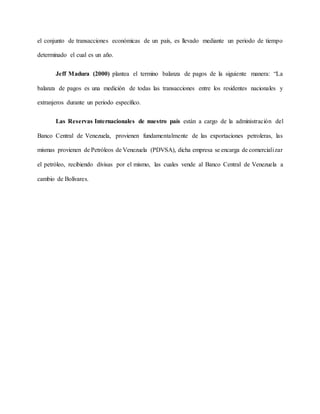 el conjunto de transacciones económicas de un país, es llevado mediante un periodo de tiempo
determinado el cual es un año.
Jeff Madura (2000) plantea el termino balanza de pagos de la siguiente manera: “La
balanza de pagos es una medición de todas las transacciones entre los residentes nacionales y
extranjeros durante un periodo específico.
Las Reservas Internacionales de nuestro país están a cargo de la administración del
Banco Central de Venezuela, provienen fundamentalmente de las exportaciones petroleras, las
mismas provienen de Petróleos de Venezuela (PDVSA), dicha empresa se encarga de comercializar
el petróleo, recibiendo divisas por el mismo, las cuales vende al Banco Central de Venezuela a
cambio de Bolívares.
 
