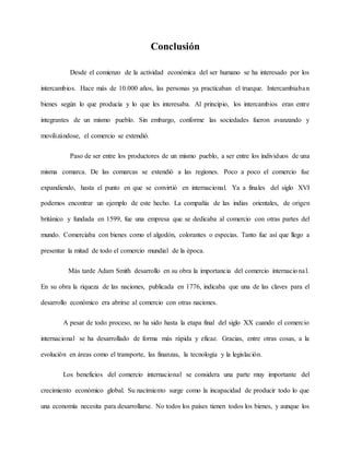Conclusión
Desde el comienzo de la actividad económica del ser humano se ha interesado por los
intercambios. Hace más de 10.000 años, las personas ya practicaban el trueque. Intercambiaban
bienes según lo que producía y lo que les interesaba. Al principio, los intercambios eran entre
integrantes de un mismo pueblo. Sin embargo, conforme las sociedades fueron avanzando y
movilizándose, el comercio se extendió.
Paso de ser entre los productores de un mismo pueblo, a ser entre los individuos de una
misma comarca. De las comarcas se extendió a las regiones. Poco a poco el comercio fue
expandiendo, hasta el punto en que se convirtió en internacional. Ya a finales del siglo XVI
podemos encontrar un ejemplo de este hecho. La compañía de las indias orientales, de origen
británico y fundada en 1599, fue una empresa que se dedicaba al comercio con otras partes del
mundo. Comerciaba con bienes como el algodón, colorantes o especias. Tanto fue así que llego a
presentar la mitad de todo el comercio mundial de la época.
Más tarde Adam Smith desarrollo en su obra la importancia del comercio internacional.
En su obra la riqueza de las naciones, publicada en 1776, indicaba que una de las claves para el
desarrollo económico era abrirse al comercio con otras naciones.
A pesar de todo proceso, no ha sido hasta la etapa final del siglo XX cuando el comercio
internacional se ha desarrollado de forma más rápida y eficaz. Gracias, entre otras cosas, a la
evolución en áreas como el transporte, las finanzas, la tecnología y la legislación.
Los beneficios del comercio internacional se considera una parte muy importante del
crecimiento económico global. Su nacimiento surge como la incapacidad de producir todo lo que
una economía necesita para desarrollarse. No todos los países tienen todos los bienes, y aunque los
 