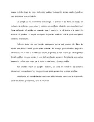 tengan, no todos tienen los bienes de la mejor calidad. Su desarrollo implica muchos beneficios
para la economía y su crecimiento.
Un ejemplo de ello se encuentra en la energía. El petróleo es una fuente de energía, sin
embargo, sin embargo, pocos países lo producen en cantidades suficientes para autoabastecerse.
Como carburante, el petróleo es necesario para el transporte, la calefacción o la producción
industrial de plásticos. Si un país no dispone de petróleo suficiente, solo le queda una opción:
comprarlo en el exterior.
Podemos ilustrar con otro ejemplo, supongamos que un país produce café. Tiene los
medios para producir el café que su nación consume. Sin embargo, por condiciones geográficas
relacionadas con el clima o la calidad de la tierra, lo produce de mala calidad; no solo lo produce
de mala calidad, sino que además el coste de la producción es mayor. Es indudable que acabara
importando café de otros países que lo producen más barato y de mayor calidad.
Para entender mejor los ejemplos ilustrados, así como los beneficios del comercio
internacional recomendamos leer los conceptos de ventaja comparativa y ventaja absoluta.
En definitiva, el comercio internacional actúa sobre casi todos los sectores de la economía.
Desde las finanzas y la industria, hasta la educación.
 