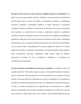 El Popol Vuh fue escrito con una estructura compleja basada en el paralelismo, Este

estilo fue muy útil para enseñar, enfatizar, confirmar y memorizar.Entre los paralelismos

más frecuentes están: los pares de palabras, el paralelismo sinonímico, el paralelismo

sinonímico extendido, el paralelismo antitético, la simple alternancia, la alternancia

extendida, la anábasis, la catábasis, la frase cíclica, la repetición de oraciones, la recurrencia

de los párrafos, la recurrencia de las escenas y finalmente el quiasmo o paralelismo

invertido, este último considerado como una de las formas más complejas y formidables de

paralelismo. Cada una de estas formas literarias favorecieron a que las ideas se entendieran

más fácilmente, que los conceptos permanecieran intactos en la mente para ser perdurables,

y de esa manera lograr el aprendizaje de los escritos sagrados por medio de la continua

repetición del mismo. La repetición se presentaba en la forma de palabras, figuras poéticas,

frases, descripciones, posiciones, significados, doble sentido, arreglo de palabras,

repeticiones de escenas, etc. En la actualidad la redundancia y la repetición son

consideradas como incorrectas.



Una de las formas de paralelismo son los pares de palabras, un ejemplo de ello es la

siguiente expresión: “Sólo estaba el agua en reposo, el mar apacible” podemos claramente

notar los sinónimos, la primera idea tiene el mismo significado que la segunda. Este estilo

literario se hizo para facilitar la composición de versos muy imaginativos y así mantener la

atención de una audiencia potencialmente crítica. Es sorprendente la forma de escritura, por

lo tanto si el objetivo primordial era la repetición para la memorización,si se lograba

efectuar el aprendizaje, entre los pares de palabras encontrados En el Popol Vuh están las

pares correlativos (!Qué surja la tierra y que se afirme” ) pares antiteticos(!Que aclare, que
 