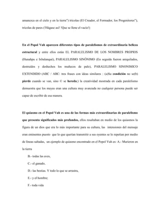 amanezca en el cielo y en la tierra”) trícolas (El Creador, el Formador, los Progenitores”),

tricolas de pares (!Hágase así! !Que se llene el vacío!)




En el Popol Vuh aparecen diferentes tipos de paralelismos de extraordinaria belleza

estructural y entre ellos están EL PARALELISMO DE LOS NOMBRES PROPIOS

(Hunahpu e Ixbalanqué), PARALELISMO SINÓNIMO (En seguida fueron aniquilados,

destruidos y deshechos los muñecos de palo), PARALELISMO SINONIMICO

EXTENDIDO (ABC / ABC: tres frases con ideas similares : (a)Su condición no se(b)

pierde cuando se van, sino © se hereda;) la creatividad mostrada en cada paralelismo

demuestra que los mayas eran una cultura muy avanzada no cualquier persona puede ser

capaz de escribir de esa manera.




El quiasmo en el Popol Vuh es una de las formas más extraordinarias de paralelismo

que presenta significados más profundos, ellos resaltaban en medio de los quiasmos la

figura de un dios que era lo más importante para su cultura, las intensiones del mensaje

eran eminentes puesto que lo que querían transmitir a sus oyentes se lo repetían por medio

de líneas saltadas, un ejemplo de quiasmo encontrado en el Popol Vuh es: A.- Murieron en

la tierra

     B.- todas las aves,

     C.- el ganado,

     D.- las bestias. Y todo lo que se arrastra,

     E.- y el hombre;

     F.- toda vida
 