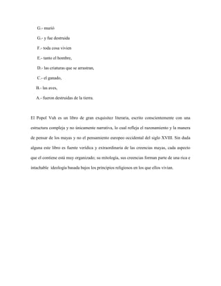 G.- murió

   G.- y fue destruida

   F.- toda cosa vivien

   E.- tanto el hombre,

   D.- las criaturas que se arrastran,

   C.- el ganado,

   B.- las aves,

   A.- fueron destruidas de la tierra.



El Popol Vuh es un libro de gran exquisitez literaria, escrito conscientemente con una

estructura compleja y no únicamente narrativa, lo cual refleja el razonamiento y la manera

de pensar de los mayas y no el pensamiento europeo occidental del siglo XVIII. Sin duda

alguna este libro es fuente verídica y extraordinaria de las creencias mayas, cada aspecto

que el contiene está muy organizado; su mitología, sus creencias forman parte de una rica e

intachable ideología basada bajos los principios religiosos en los que ellos vivian.
 