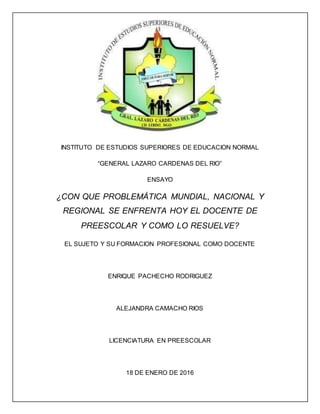 INSTITUTO DE ESTUDIOS SUPERIORES DE EDUCACION NORMAL
“GENERAL LAZARO CARDENAS DEL RIO”
ENSAYO
¿CON QUE PROBLEMÁTICA MUNDIAL, NACIONAL Y
REGIONAL SE ENFRENTA HOY EL DOCENTE DE
PREESCOLAR Y COMO LO RESUELVE?
EL SUJETO Y SU FORMACION PROFESIONAL COMO DOCENTE
ENRIQUE PACHECHO RODRIGUEZ
ALEJANDRA CAMACHO RIOS
LICENCIATURA EN PREESCOLAR
18 DE ENERO DE 2016
 